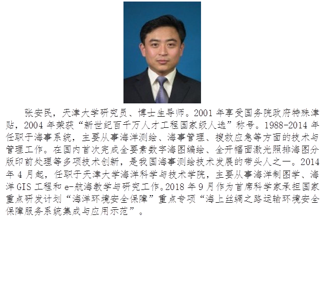 张安民,天津大学研究员、博士生导师。2001年享受国务院政府特殊津贴,2004年荣获“新世纪百千万人才工程国家级人选”称号。1988-2014年任职于海事系统,主要从事海洋测绘、海事管理、搜救应急等方面的技术与管理工作。在国内首次完成全要素数字海图编绘、全开幅面激光照排海图分版印前处理等多项技术创新,是我国海事测绘技术发展的带头人之一。2014年4月起,任职于天津大学海洋科学与技术学院,主要从事海洋制图学、海洋GIS工程和e-航海教学与研究工作。2018年9月作为首席科学家承担国家重点研发计划“海洋环境安全保障”重点专项“海上丝绸之路运输环境安全保障服务系统集成与应用示范”。
